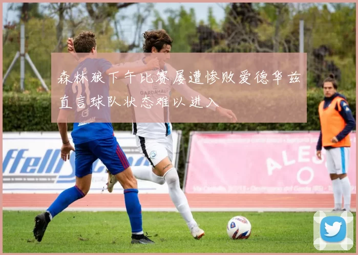 森林狼下午比赛屡遭惨败爱德华兹直言球队状态难以进入