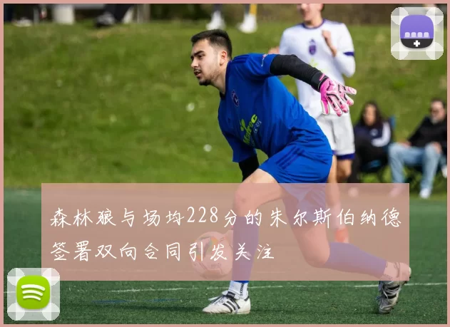 森林狼与场均228分的朱尔斯伯纳德签署双向合同引发关注