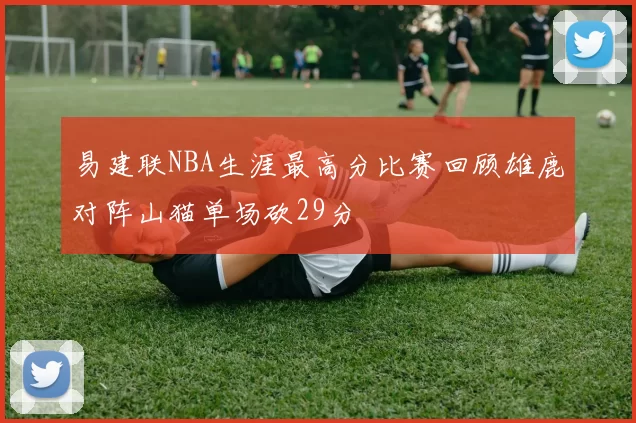 易建联NBA生涯最高分比赛回顾雄鹿对阵山猫单场砍29分