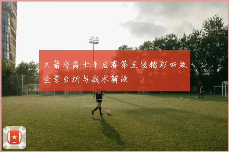 火箭与爵士季后赛第五场精彩回放全景分析与战术解读