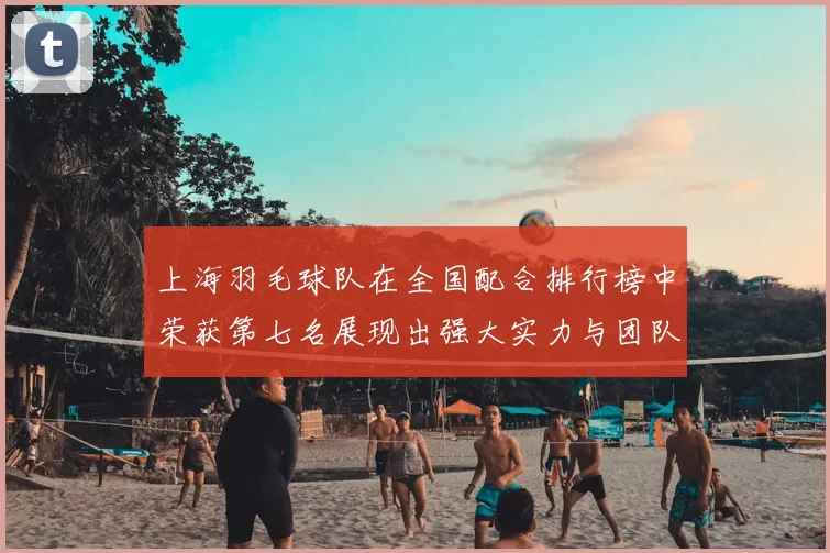 上海羽毛球队在全国配合排行榜中荣获第七名展现出强大实力与团队默契