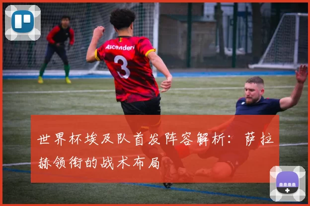 世界杯埃及队首发阵容解析：萨拉赫领衔的战术布局