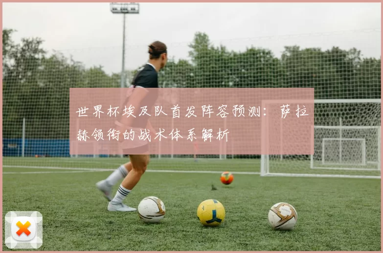世界杯埃及队首发阵容预测：萨拉赫领衔的战术体系解析