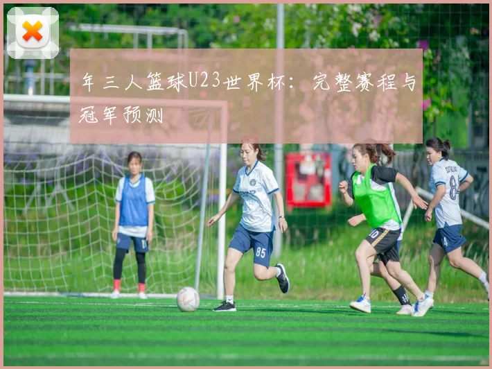 年三人篮球U23世界杯:完整赛程与冠军预测