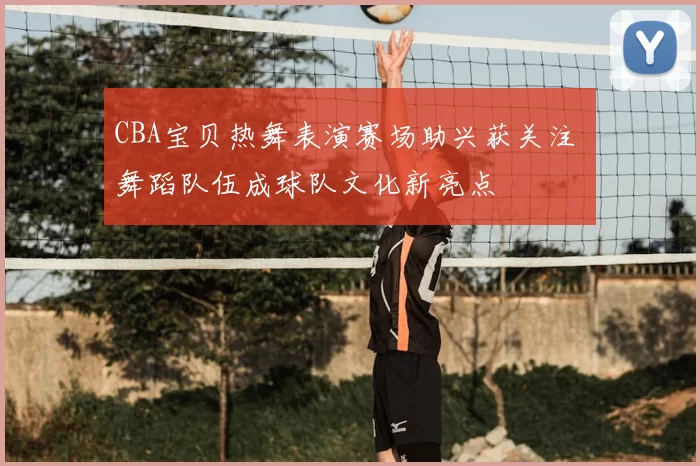 CBA宝贝热舞表演赛场助兴获关注 舞蹈队伍成球队文化新亮点