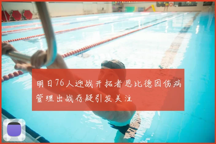 明日76人迎战开拓者恩比德因伤病管理出战存疑引发关注