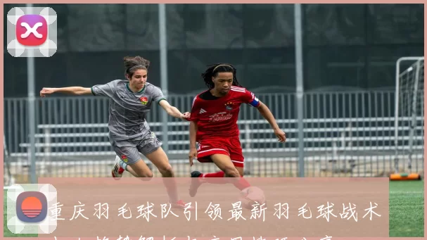 重庆羽毛球队引领最新羽毛球战术十大趋势解析与应用技巧分享