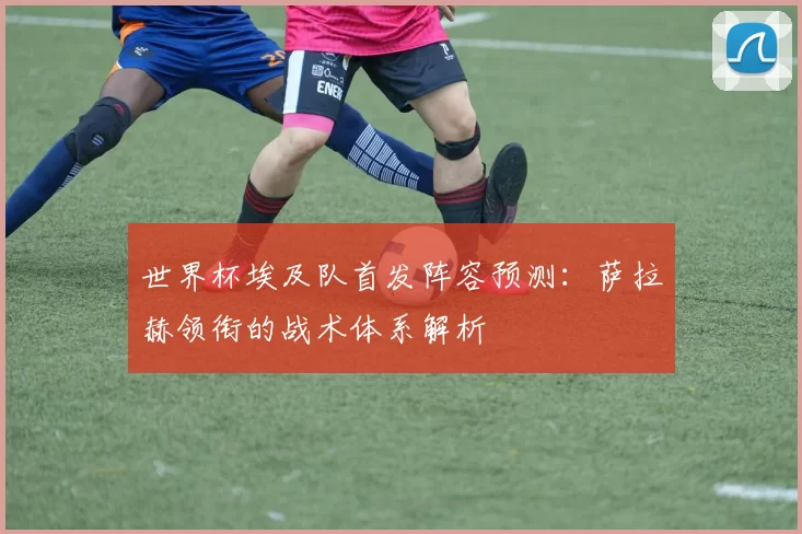 世界杯埃及队首发阵容预测：萨拉赫领衔的战术体系解析