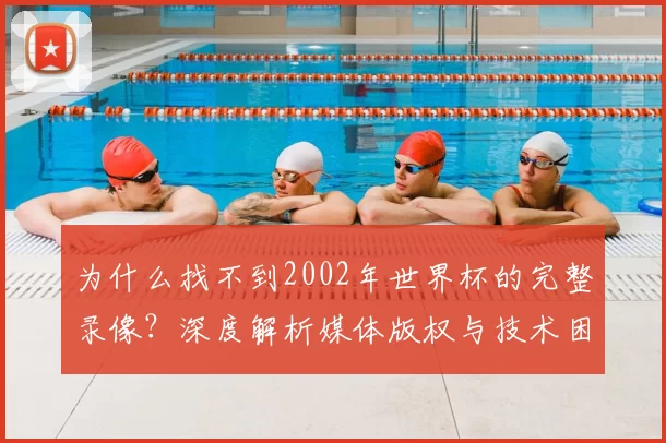 为什么找不到2002年世界杯的完整录像？深度解析媒体版权与技术困局