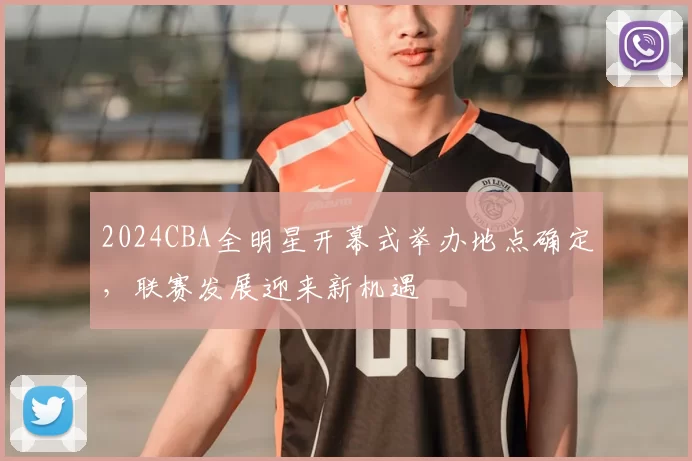 2024CBA全明星开幕式举办地点确定，联赛发展迎来新机遇