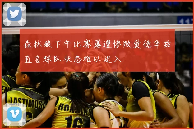 森林狼下午比赛屡遭惨败爱德华兹直言球队状态难以进入