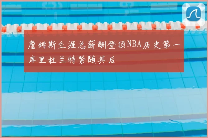 詹姆斯生涯总薪酬登顶NBA历史第一库里杜兰特紧随其后