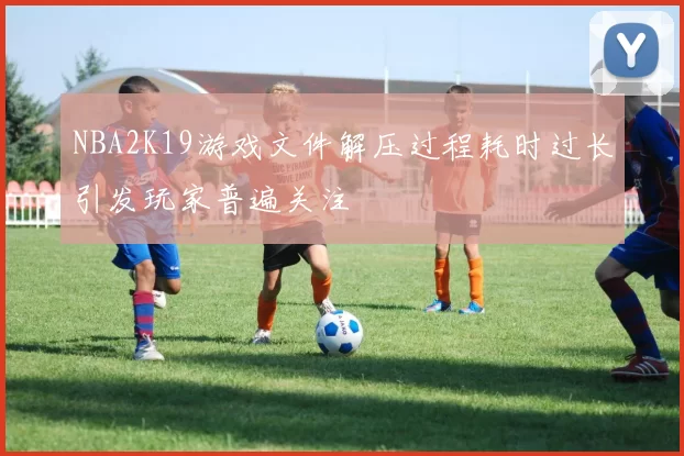 NBA2K19游戏文件解压过程耗时过长引发玩家普遍关注