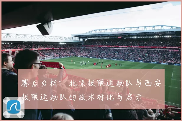 赛后分析：北京极限运动队与西安极限运动队的技术对比与启示