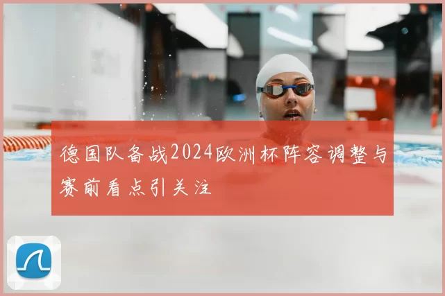 德国队备战2024欧洲杯阵容调整与赛前看点引关注