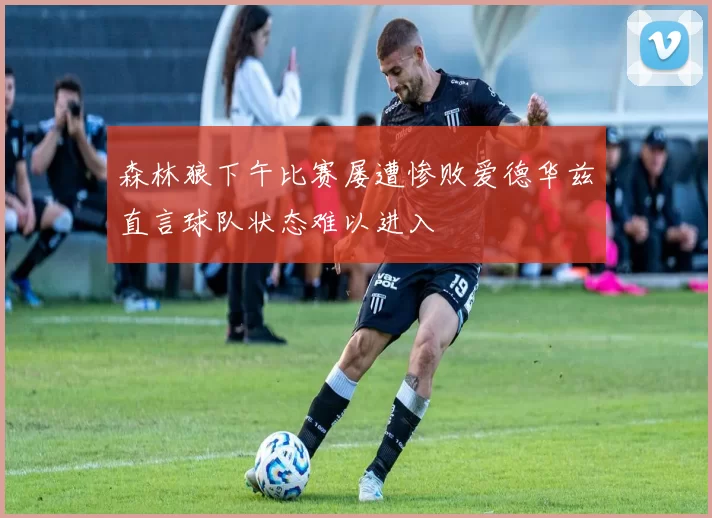 森林狼下午比赛屡遭惨败爱德华兹直言球队状态难以进入