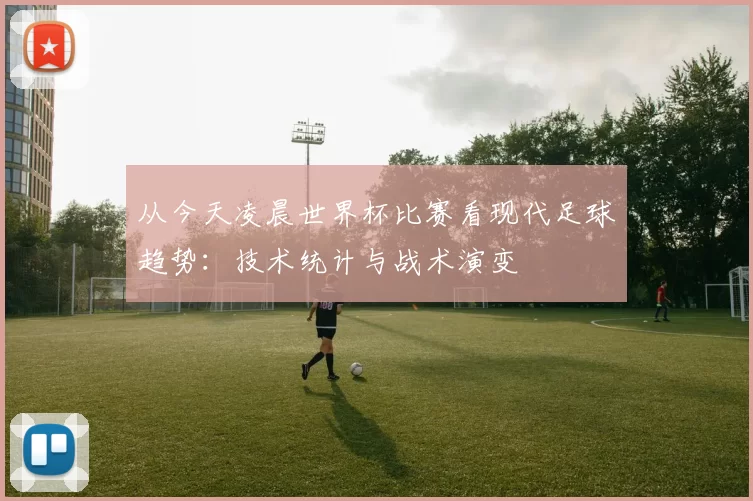 从今天凌晨世界杯比赛看现代足球趋势:技术统计与战术演变