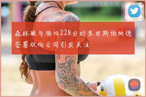 森林狼与场均228分的朱尔斯伯纳德签署双向合同引发关注