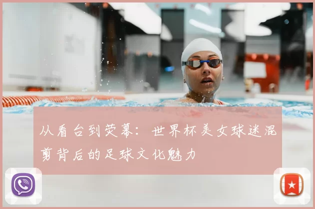 从看台到荧幕：世界杯美女球迷混剪背后的足球文化魅力