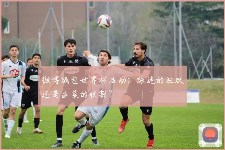 微博钱包世界杯活动：球迷的狂欢还是韭菜的收割？