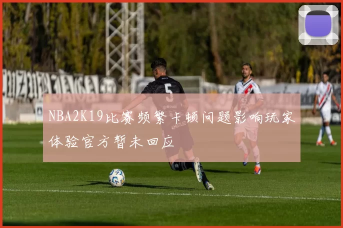NBA2K19比赛频繁卡顿问题影响玩家体验官方暂未回应