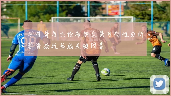 字母哥与杰伦布朗交易可行性分析薪资接近或成关键因素