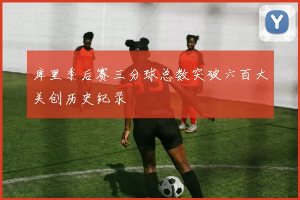 库里季后赛三分球总数突破六百大关创历史纪录