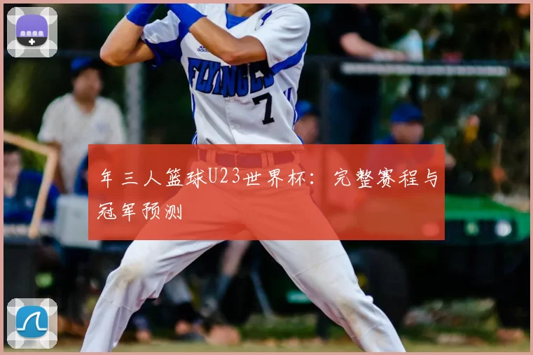 年三人篮球U23世界杯：完整赛程与冠军预测