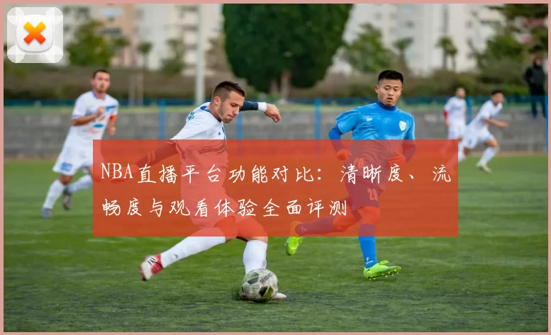 NBA直播平台功能对比：清晰度、流畅度与观看体验全面评测