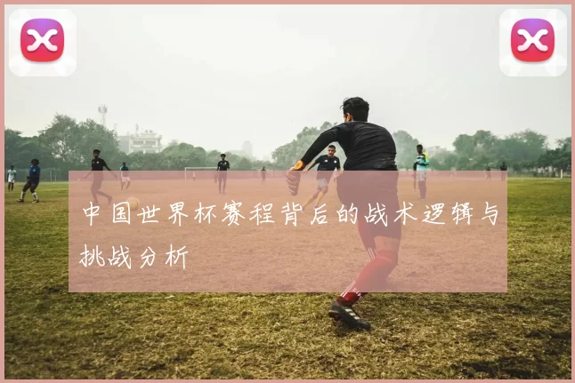 中国世界杯赛程背后的战术逻辑与挑战分析