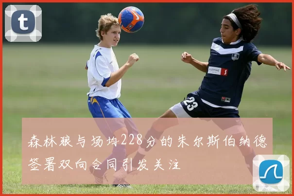 森林狼与场均228分的朱尔斯伯纳德签署双向合同引发关注