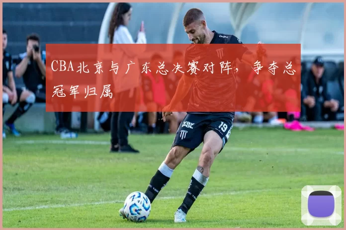 CBA北京与广东总决赛对阵，争夺总冠军归属