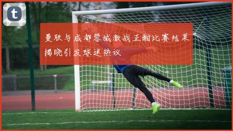 曼联与成都蓉城激战正酣比赛结果揭晓引发球迷热议