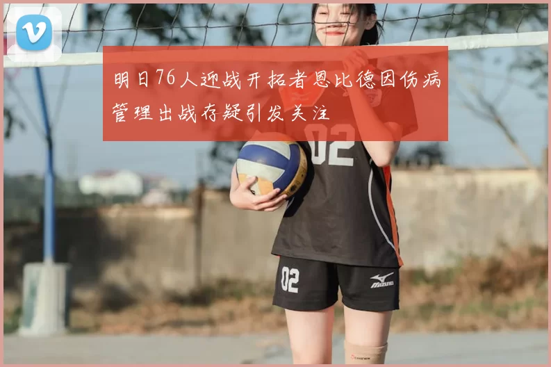 明日76人迎战开拓者恩比德因伤病管理出战存疑引发关注