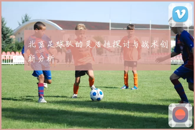北京足球队的灵活性探讨与战术创新分析