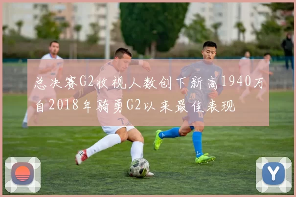总决赛G2收视人数创下新高1940万自2018年骑勇G2以来最佳表现