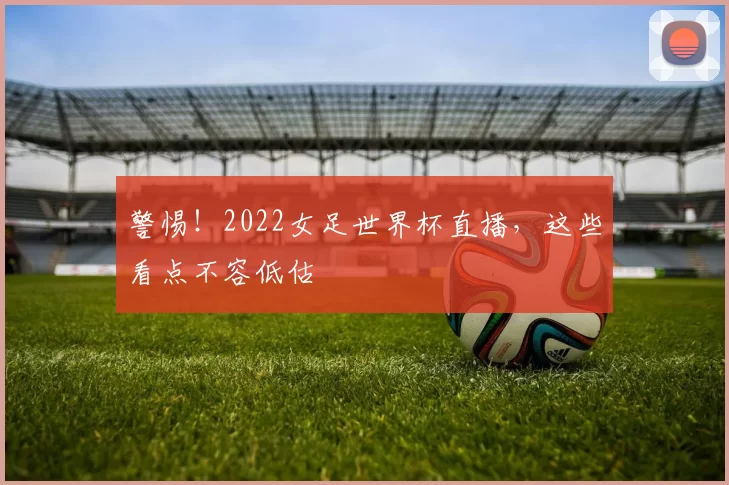 警惕！2022女足世界杯直播，这些看点不容低估