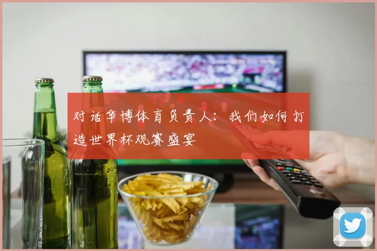 对话华博体育负责人：我们如何打造世界杯观赛盛宴