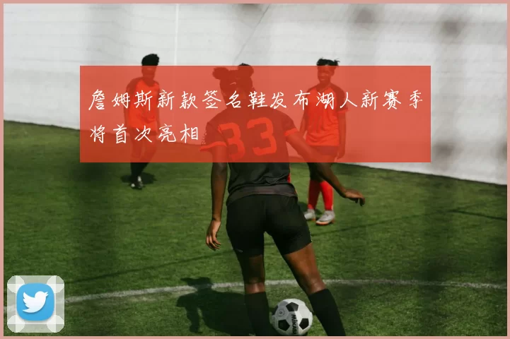 詹姆斯新款签名鞋发布湖人新赛季将首次亮相