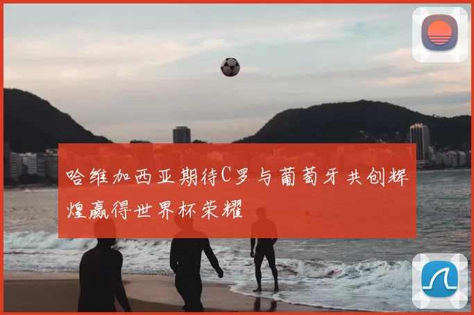 哈维加西亚期待C罗与葡萄牙共创辉煌赢得世界杯荣耀