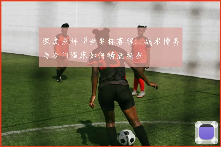 深度点评18世界杯赛程：战术博弈与冷门温床如何铸就经典