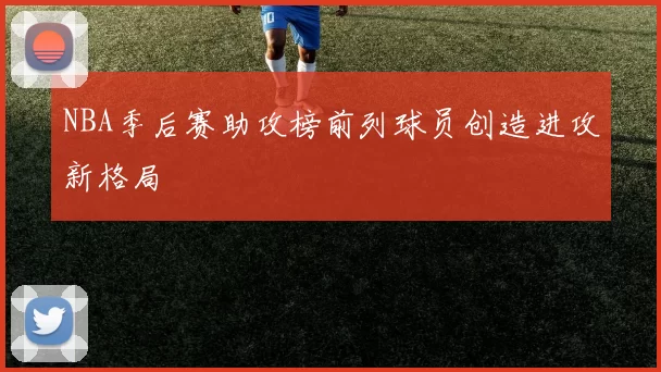 NBA季后赛助攻榜前列球员创造进攻新格局