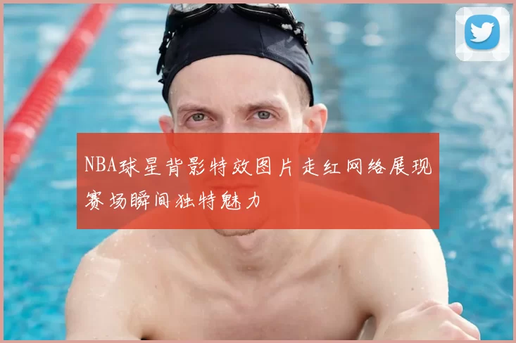 NBA球星背影特效图片走红网络展现赛场瞬间独特魅力