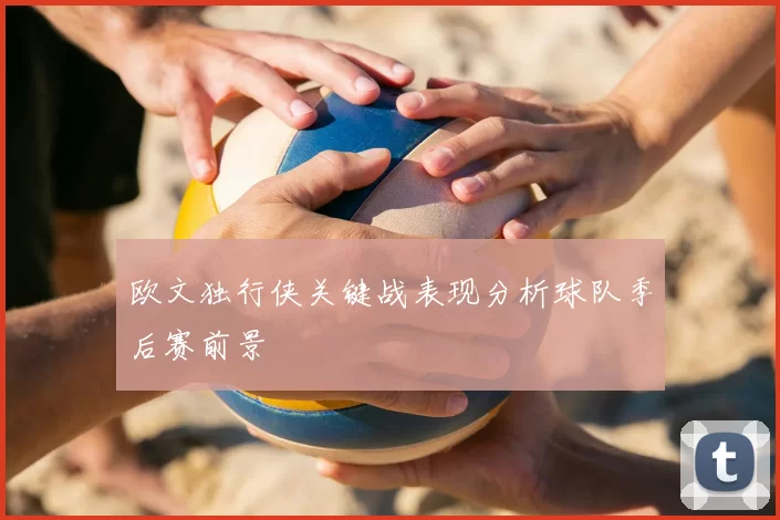 欧文独行侠关键战表现分析球队季后赛前景