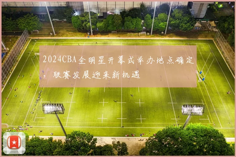 2024CBA全明星开幕式举办地点确定，联赛发展迎来新机遇