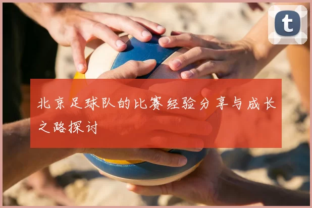北京足球队的比赛经验分享与成长之路探讨
