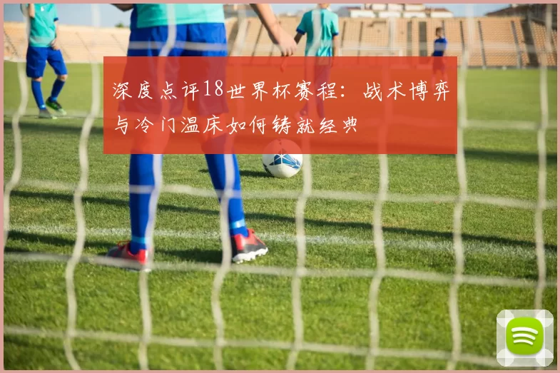 深度点评18世界杯赛程：战术博弈与冷门温床如何铸就经典