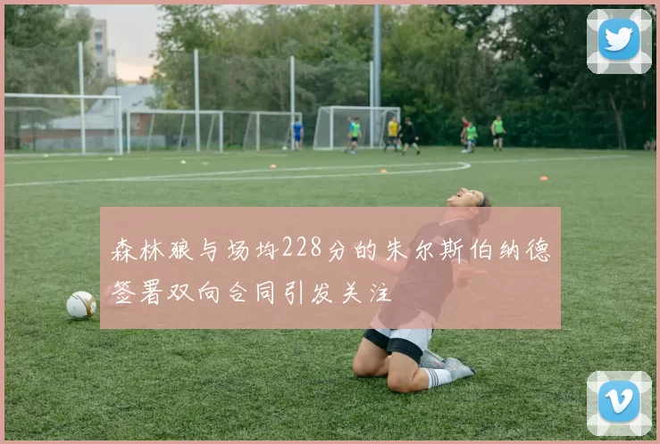 森林狼与场均228分的朱尔斯伯纳德签署双向合同引发关注