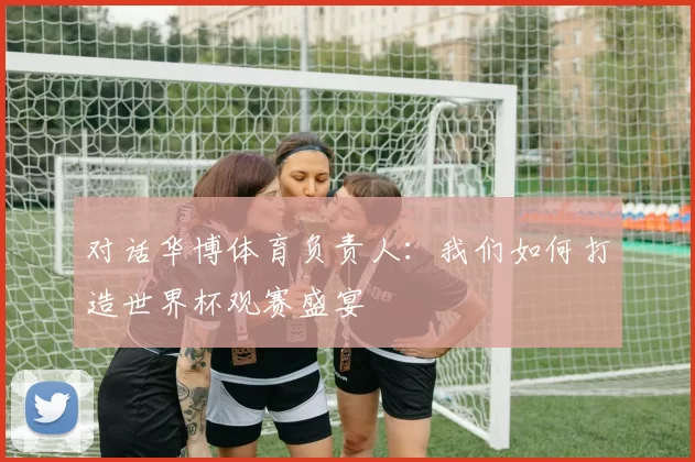 对话华博体育负责人：我们如何打造世界杯观赛盛宴