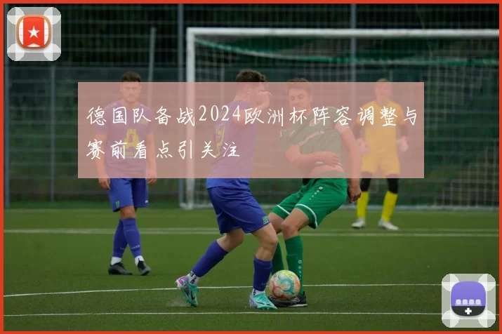 德国队备战2024欧洲杯阵容调整与赛前看点引关注
